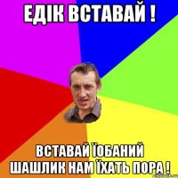 Едік вставай ! Вставай їобаний шашлик нам їхать пора !