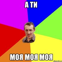 А ТИ МОЯ МОЯ МОЯ