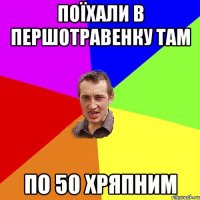 поїхали в першотравенку там по 50 хряпним