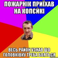 пожарнік приїхав на копєйкі весь район узнав шо головківку треба бояться