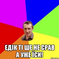  Едік ті ше не срав а уже їси!