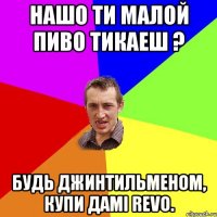 Нашо ти малой пиво тикаеш ? Будь джинтильменом, купи дамi REVO.