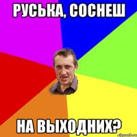 Руська, соснеш на выходних?