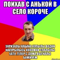 поихав с Анькой в село короче заризалы кабана купылы водки накурылысь кономни спалылы хату ,тепер с дома выгналы бомжуем