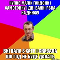 купив малій гандони і самогонку і дві банкі рєва на днюху вигнала з хати і сказала шо год не буде давать