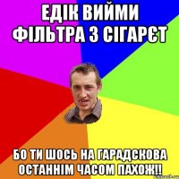 Едік вийми фільтра з сігарєт бо ти шось на гарадскова останнім часом пахож!!