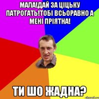 мала!дай за ціцьку патрогать!тобі всьоравно а мені пріятна! ти шо жадна?