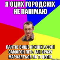 я оцих городскіх не панімаю пантів више криши а єслі самогон піть так зразу марозяться як ті целкі