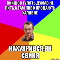 вийшов гулять,думав не пить,а там пиво продають халявне нахуярився,як свиня