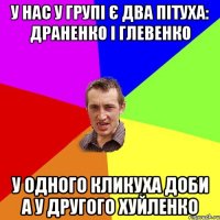 У нас у групі є два пітуха: Драненко і Глевенко У одного кликуха Доби а у другого Хуйленко