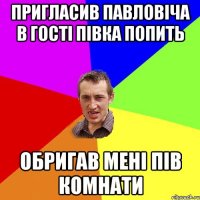 ПРИГЛАСИВ ПАВЛОВІЧА В ГОСТІ ПІВКА ПОПИТЬ ОБРИГАВ МЕНІ ПІВ КОМНАТИ