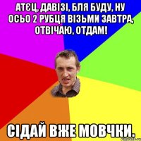 атєц, давізі, бля буду, ну осьо 2 рубця візьми завтра, отвічаю, отдам! Сідай вже мовчки.