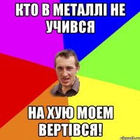 Кто в Металлі не учився На хую моем вертівся!