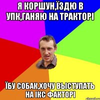 Я КОРШУН,ЇЗДЮ В УПК,ГАНЯЮ НА ТРАКТОРІ ЇБУ СОБАК,ХОЧУ ВЫСТУПАТЬ НА ІКС ФАКТОРІ