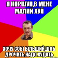 Я КОРШУН,В МЕНЕ МАЛИЙ ХУЙ ХОЧУ СОБІ БІЛЬШИЙ,ШОБ ДРОЧИТЬ,НАДО ХУДАТЬ