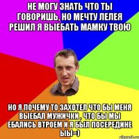 не могу знать что ты говоришь, но мечту лелея решил я выебать мамку твою но я почему то захотел что бы меня выебал мужички , что бы мы ебались втроем и я был посередине ыы=)