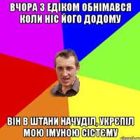 Вчора з Едіком обнімався коли ніс його додому Він в штани начуділ, укрєпіл мою імуною сістєму