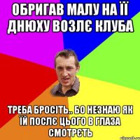 обригав малу на її днюху возлє клуба треба бросіть.. бо незнаю як їй послє цього в глаза смотрєть