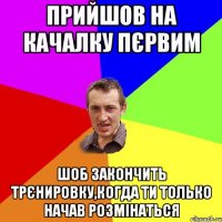 прийшов на качалку пєрвим шоб закончить трєнировку,когда ти только начав розмінаться