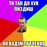 Ти так до хуя пиздиш як Вадім Ткаченко