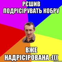 рєшив подрісірувать кобру вже надрісірована :(((