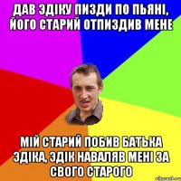 Дав Эдiку пизди по пьянi, його старий отпиздив мене Мiй старий побив батька Эдiка, Эдiк наваляв менi за свого старого