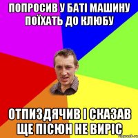 попросив у баті машину поїхать до клюбу отпиздячив і сказав ще пісюн не виріс