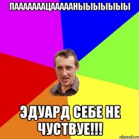 ПАААААААцАААААНЫЫЫЫЫЫЫ Эдуард себе не чуствуе!!!