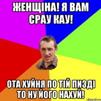 Женщіна! Я вам срау кау! Ота хуйня по тій пизді то ну його нахуй!