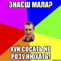 знаєш мала? хуй сосать не розу нюхать!