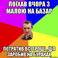 поїхав вчора з малою на базар потратив всі гроші , шо заробив на бураках