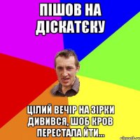 пішов на діскатєку цілий вечір на зірки дивився, шоб кров перестала йти...