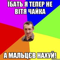 Їбать я тепер не Вітя Чайка а Мальцєв нахуй!