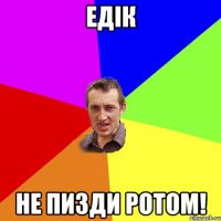 Едік не пизди ротом!