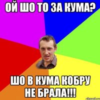 ОЙ ШО ТО ЗА КУМА? ШО В КУМА КОБРУ НЕ БРАЛА!!!