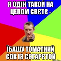 Я одін такой на целом свєтє - їбашу томатний сок із сєгарєтой