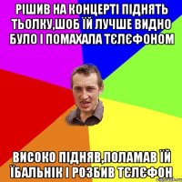 Рішив на концерті піднять тьолку,шоб їй лучше видно було і помахала тєлєфоном Високо підняв,поламав їй їбальнік і розбив тєлєфон