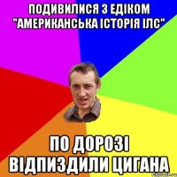 подивилися з Едіком "Американська історія Ілс" по дорозі відпиздили цигана