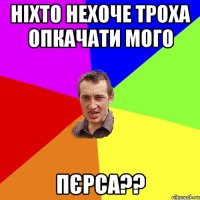 ніхто нехоче троха опкачати мого пєрса??