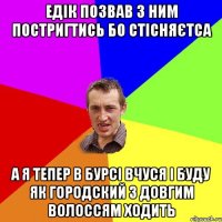 Едік позвав з ним постригтись бо стісняєтса А я тепер в бурсі вчуся і буду як городский з довгим волоссям ходить