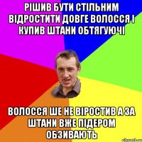 Рішив бути стільним відростити довге волосся і купив штани обтягуючі волосся ше не віростив а за штани вже підером обзивають