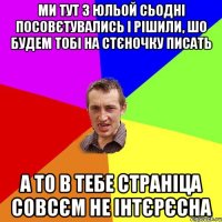 МИ ТУТ З ЮЛЬОЙ СЬОДНІ ПОСОВЄТУВАЛИСЬ І РІШИЛИ, ШО БУДЕМ ТОБІ НА СТЄНОЧКУ ПИСАТЬ А ТО В ТЕБЕ СТРАНІЦА СОВСЄМ НЕ ІНТЄРЄСНА