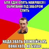 бля, едік опять нажрався і обриганий під забором спить нада звать олімпійську, вона хоть не бухає