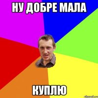 ну добре мала куплю