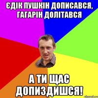 Єдік пушкін дописався, гагарін долітався а ти щас допиздишся!