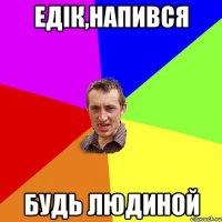 Едік,напився будь людиной