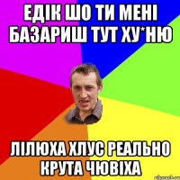 Едік шо ти мені базариш тут ху*ню Лілюха Хлус реально крута чювіха