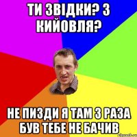 ти звідки? з кийовля? не пизди я там 3 раза був тебе не бачив