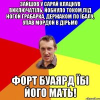 ЗАЙШОВ У САРАЙ КЛАЦНУВ ВИКЛЮЧАТІЛЬ, ЙОБНУЛО ТОКОМ,ПІД НОГОЙ ГРАБАРКА, ДЕРЖАКОМ ПО ЇБАЛУ, УПАВ МОРДОЙ В ДІРЬМО ФОРТ БУАЯРД ЇБІ ЙОГО МАТЬ!