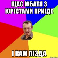 щас юбатя з юрістами приїде і вам пізда